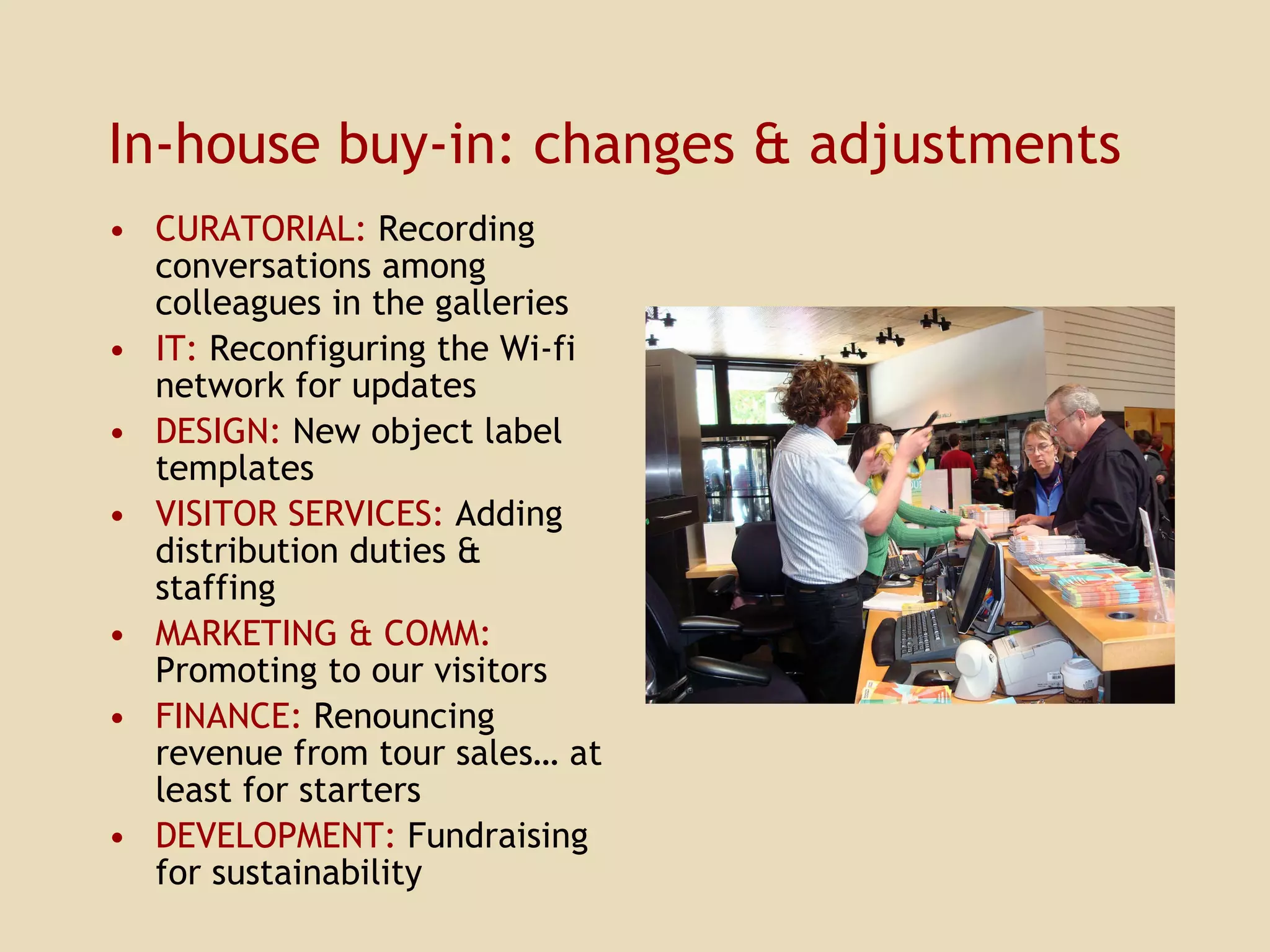 In-house buy-in: changes & adjustments CURATORIAL:  Recording conversations among colleagues in the galleries IT:  Reconfiguring the Wi-fi network for updates DESIGN:  New object label templates VISITOR SERVICES:  Adding distribution duties & staffing MARKETING & COMM:  Promoting to our visitors FINANCE:  Renouncing revenue from tour sales… at least for starters DEVELOPMENT:  Fundraising for sustainability 