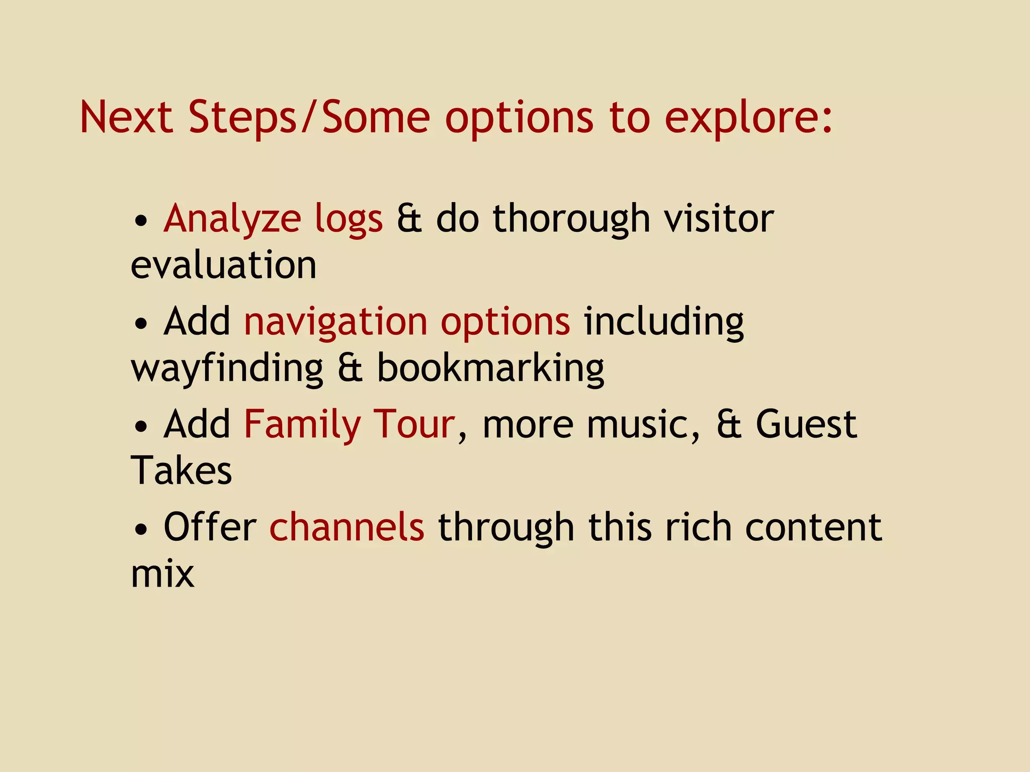 Next Steps/Some options to explore: Analyze logs  & do thorough visitor evaluation Add  navigation options  including wayfinding & bookmarking Add  Family Tour , more music, & Guest Takes Offer  channels  through this rich content mix 