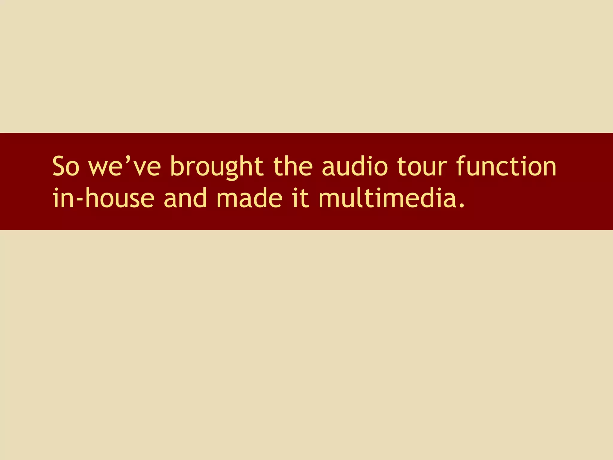 So we’ve brought the audio tour function in-house and made it multimedia.  