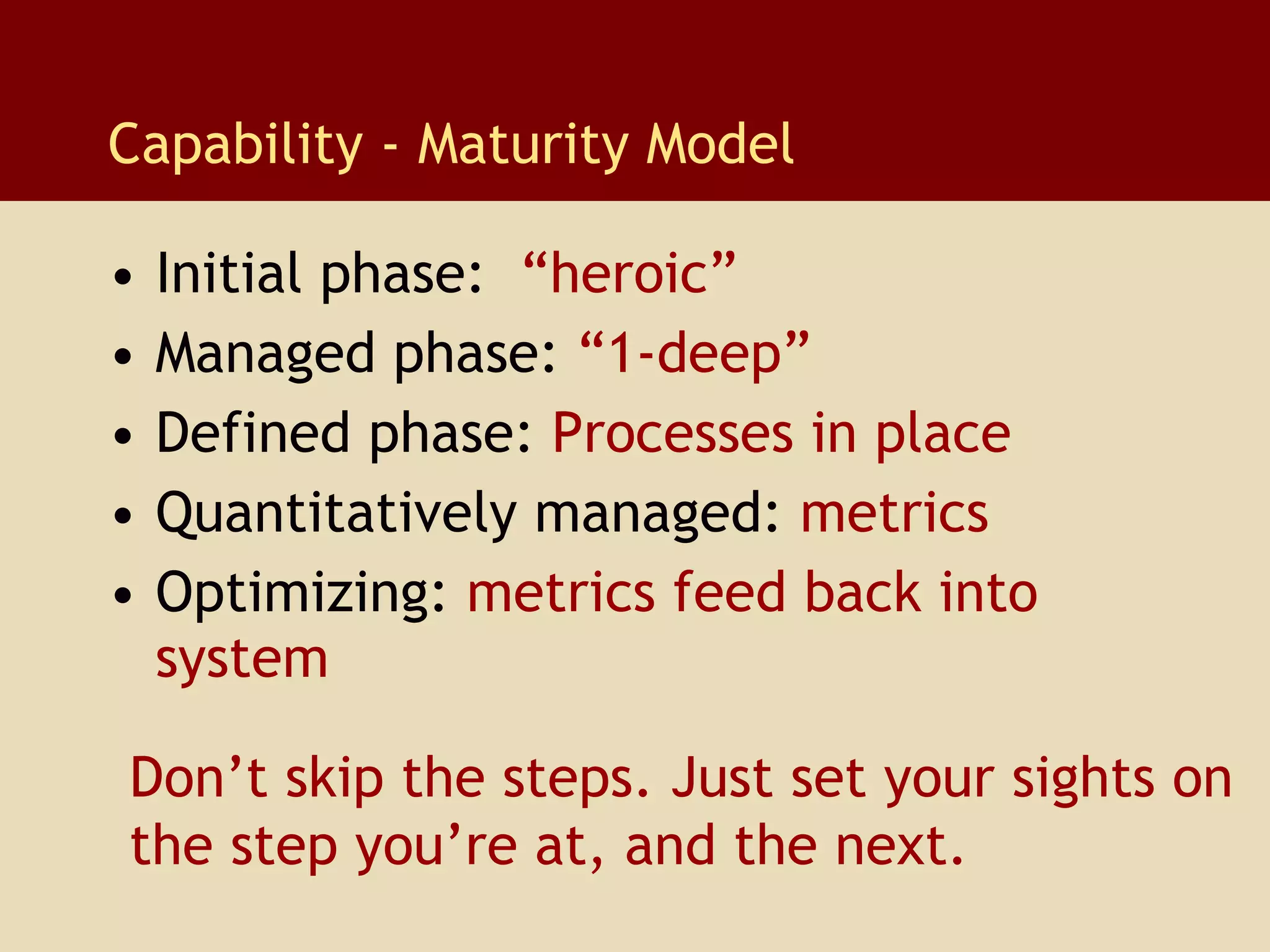 Capability - Maturity Model Initial phase:   “heroic” Managed phase:   “1-deep” Defined phase:   Processes in place Quantitatively managed:   metrics   Optimizing:   metrics feed back into system Don’t skip the steps. Just set your sights on  the step you’re at, and the next.  