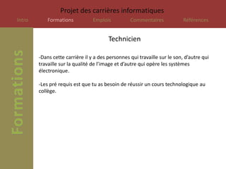 Projet des carrières informatiques
Intro       Formations           Emplois          Commentaires             Références


                                        Technicien

        -Dans cette carrière il y a des personnes qui travaille sur le son, d’autre qui
        travaille sur la qualité de l’image et d’autre qui opère les systèmes
        électronique.

        -Les pré requis est que tu as besoin de réussir un cours technologique au
        collège.
 