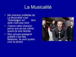 La Musicalité Ma chanson préférée de La Musicalité c’est  “Soledad en mí”.  Son  style c’est pop rock. J’adore cette chanson parce que ça me calme quand je suis fâchée. Mon groupe espagnol préféré c’est Îles Baléares. Ils sont quatre (voir la photo) 