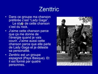 Zenttric Dans ce groupe ma chanson préférée c’est “Lady Gaga”.  Le style de cette chanson c’est du rock. J’aime cette chanson parce que ça me donne de l’énergie quand je vais courir. J’aime aussi cette chanson parce que elle parle de Lady Gaga et je déteste sa personalité. Zenttric est un groupe espagnol ( Pays Basque). Et il est formé par quatre personnes.   
