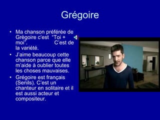 Grégoire Ma chanson préférée de Grègoire c’est  “Toi + moi”.  C’est de la variété. J’aime beaucoup cette chanson parce que elle m’aide à oublier toutes les choses mauvaises. Grégoire est français (Senils). C’est un chanteur en solitaire et il est aussi acteur et compositeur. 