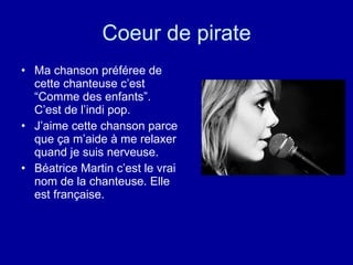 Coeur de pirate Ma chanson préféree de cette chanteuse c’est “Comme des enfants”.  C’est de l’indi pop.  J’aime cette chanson parce que ça m’aide à me relaxer quand je suis nerveuse. Béatrice Martin c’est le vrai nom de la chanteuse. Elle est française.  