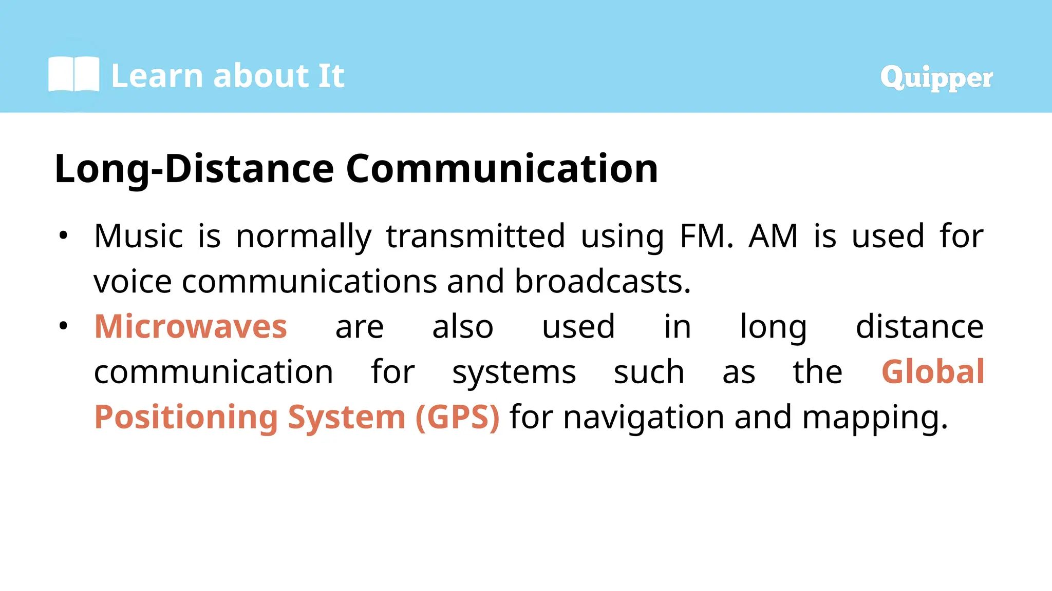 Learn about It
• Music is normally transmitted using FM. AM is used for
voice communications and broadcasts.
• Microwaves are also used in long distance
communication for systems such as the Global
Positioning System (GPS) for navigation and mapping.
Long-Distance Communication
 