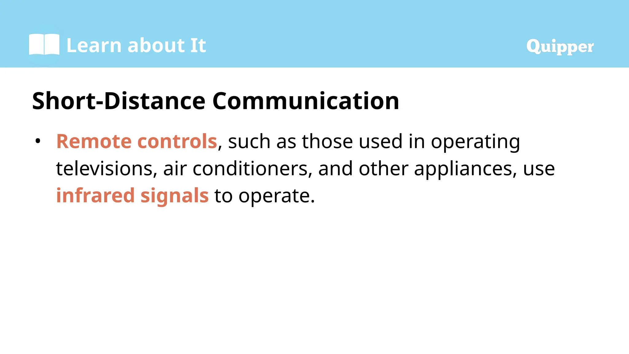 Learn about It
• Remote controls, such as those used in operating
televisions, air conditioners, and other appliances, use
infrared signals to operate.
Short-Distance Communication
 