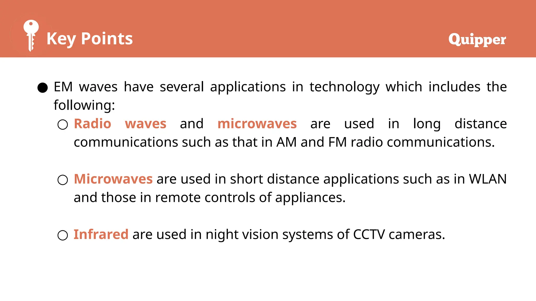Key Points
● EM waves have several applications in technology which includes the
following:
○ Radio waves and microwaves are used in long distance
communications such as that in AM and FM radio communications.
○ Microwaves are used in short distance applications such as in WLAN
and those in remote controls of appliances.
○ Infrared are used in night vision systems of CCTV cameras.
 
