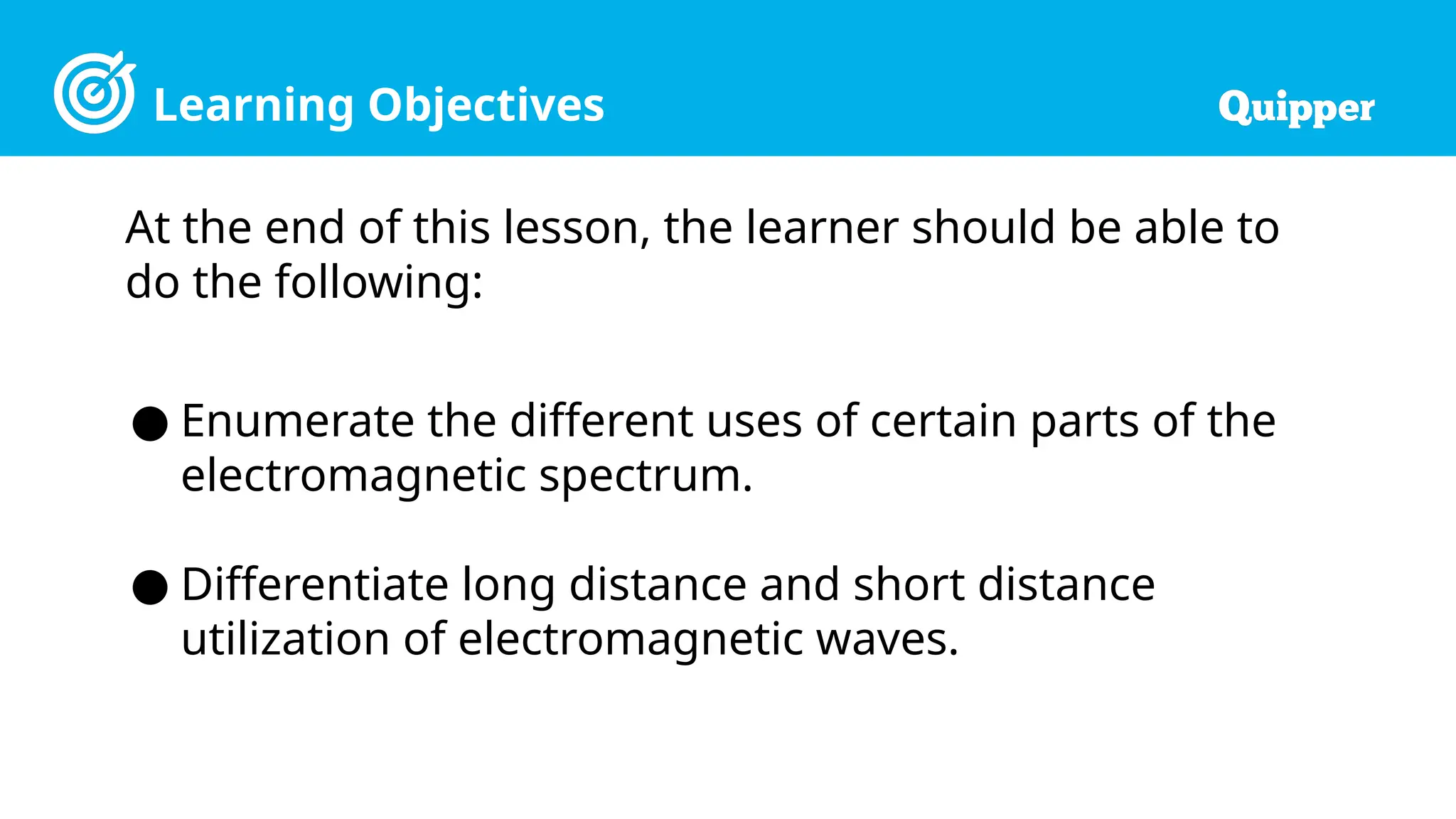 Learning Objectives
At the end of this lesson, the learner should be able to
do the following:
● Enumerate the different uses of certain parts of the
electromagnetic spectrum.
● Differentiate long distance and short distance
utilization of electromagnetic waves.
 