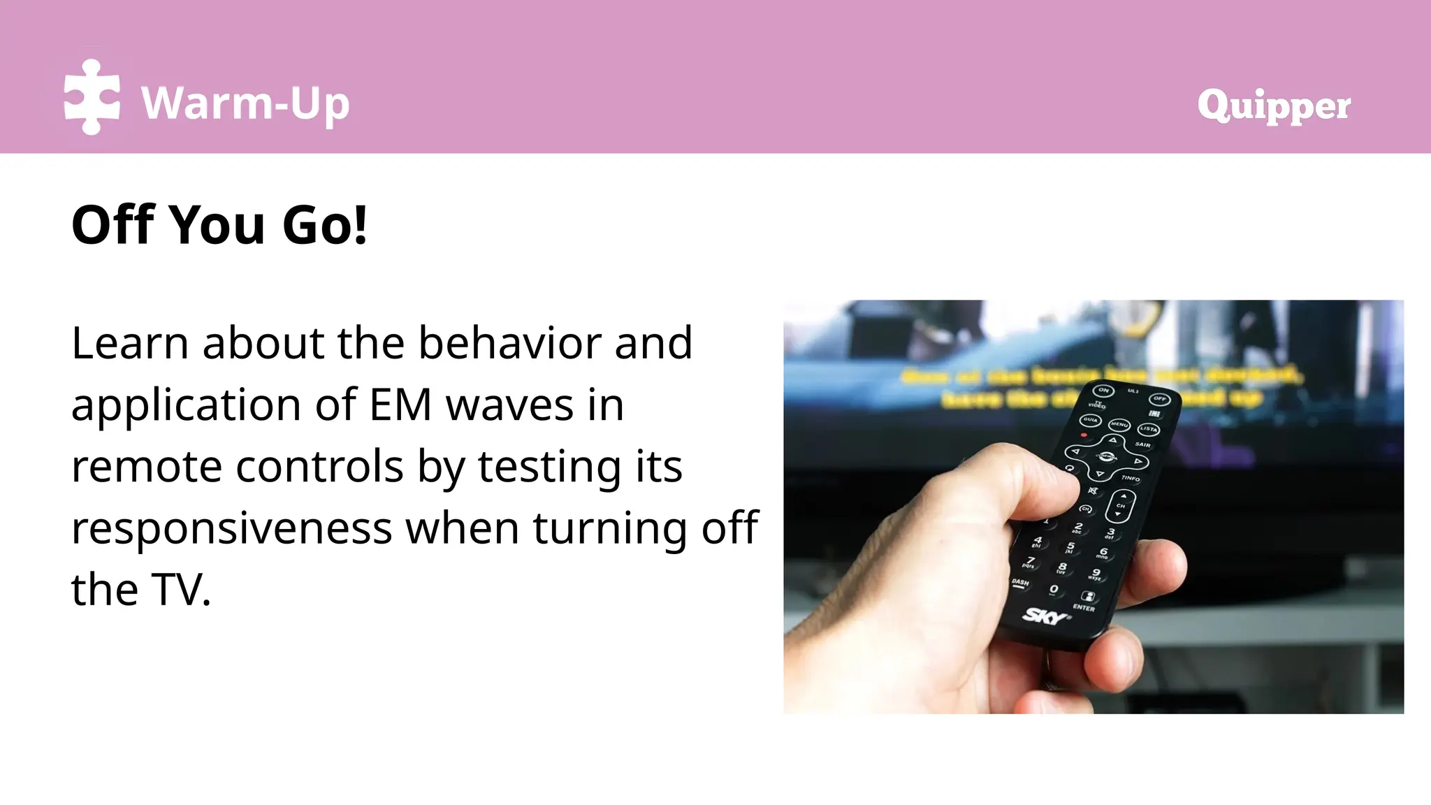 Try it!
Warm-Up
Learn about the behavior and
application of EM waves in
remote controls by testing its
responsiveness when turning off
the TV.
Off You Go!
 