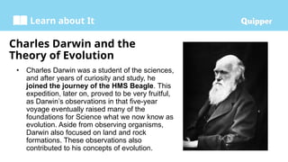Learn about It
Charles Darwin and the
Theory of Evolution
• Charles Darwin was a student of the sciences,
and after years of curiosity and study, he
joined the journey of the HMS Beagle. This
expedition, later on, proved to be very fruitful,
as Darwin’s observations in that five-year
voyage eventually raised many of the
foundations for Science what we now know as
evolution. Aside from observing organisms,
Darwin also focused on land and rock
formations. These observations also
contributed to his concepts of evolution.
 
