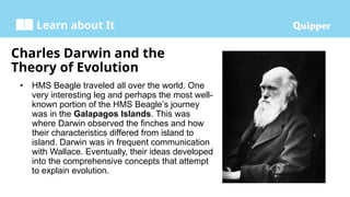 Learn about It
Charles Darwin and the
Theory of Evolution
• HMS Beagle traveled all over the world. One
very interesting leg and perhaps the most well-
known portion of the HMS Beagle’s journey
was in the Galapagos Islands. This was
where Darwin observed the finches and how
their characteristics differed from island to
island. Darwin was in frequent communication
with Wallace. Eventually, their ideas developed
into the comprehensive concepts that attempt
to explain evolution.
 