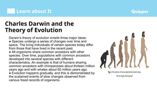Learn about It
Charles Darwin and the
Theory of Evolution
Darwin’s theory of evolution entails three major ideas:
● Species undergo a series of changes over time and
space. The living individuals of certain species today differ
from those that have lived in the recent past.
● All organisms share common ancestors with other
species. Over time, populations with common ancestors
developed into several species with different
characteristics. An example is that of humans sharing
common ancestors with chimpanzees about thirteen million
years ago and with whales about 60 million years ago.
● Evolution happens gradually, and this is demonstrated by
the sustained events of slow changes observed from
various fossil records of organisms.
 