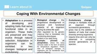 Learn about It
Coping With Environmental Changes
• Adaptation is a process
of developing and
adopting traits that serve
functional roles in an
organism. These traits
are preserved and may
evolve through natural
selection. Adaptation in
organisms can be
exhibited in two
changes: biological and
evolutionary.
• Biological change - the
progressive development in
physical and functional
aspects of an organism
during its entire life span
• often regulated by its genetic
make-up that is translated into
functioning phenotypes.
• evident in our daily living.
• Example: process of
perspiration, where the body
removes water in the form of sweat
for temperature regulation. These
sets of biological changes in
organisms can be transferred from
parent to offspring.
• Evolutionary change -
change in heritable traits of
an organism through
successive generations.
• gives rise to the addition or
deletion of traits that create
diversity among organisms
• require time and can only be
observed in comparing
several generations of a
species.
 