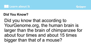 Learn about It
Did You Know?
Did you know that according to
YourGenome.org, the human brain is
larger than the brain of chimpanzee for
about four times and about 15 times
bigger than that of a mouse?
 