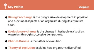 Key Points
● Biological change is the progressive development in physical
and functional aspects of an organism during its entire life
span.
● Evolutionary change is the change in heritable traits of an
organism through successive generations.
● Charles Darwin is the father of evolution.
● Theory of evolution explains how organisms diversified.
 