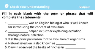 Check Your Understanding
1. _______________ was an English biologist who is well known
for introducing the concept of evolution.
2. _______________ helped in further explaining evolution
through natural selection.
3. It is the principal reason for the evolution of organisms.
4. Natural selection is also known as _______________.
5. Darwin observed the beaks of finches in _______________.
Fill in each blank with the term or phrase that will
complete the statements.
 