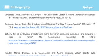 Bibliography
Carpenter, Kent E. and Victor G. Springer. “The Center of the Center of Marine Shore Fish Biodiversity:
the Philippine Islands.” Environmental Biology of Fishes 72 (2005): 467–80.
Dasgupta, Shreya. “Earth: Ten Shocking Animal Diseases That May Threaten Species.” BBC, March 27,
2015. www.bbc.com/earth/story/20150327-ten-scary-diseases-of-animals.
Doherty, Tim et. al. "Invasive predators are eating the world’s animals to extinction – and the worst is
close to home." The Conversation, September 19, 2016.
https://theconversation.com/invasive-predators-are-eating-the-worlds-animals-to-extinction-and-th
e-worst-is-close-to-home-64741
.
Flanders Marine Institute. n. d. "Aggregation and Marine Biological Value." Coastal Wiki.
 
