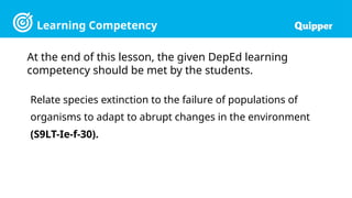 Learning Competency
Relate species extinction to the failure of populations of
organisms to adapt to abrupt changes in the environment
(S9LT-Ie-f-30).
At the end of this lesson, the given DepEd learning
competency should be met by the students.
 