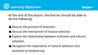 Learning Objectives
At the end of this lesson, the learner should be able to
do the following:
● Discuss the process of evolution.
● Discuss the mechanism of natural selection.
● Explain the relationship between evolution and natural
selection.
● Recognize the importance of natural selection and
evolution to biodiversity.
 