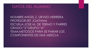 NOMBRE:ANGEL Z. URVIZO HERRERA
PROFESOR:SET JOATHAM
ESCUELA:JOSE M. DE YERMO Y PARRES
GRADO:”5”GRUPO:”A”
TEMA:METODOS PARA SE PARAR LOS
COMPONENTES DE UNA MESCLA
DATOS DEL ALUMNO