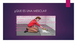 UNA MESCLA ES UNA COMBINACION
DE UNA COSA CON OTRA POR
EJEMPLO:PARA HACER MESCLA CON
LA QUE ACEN LAS CASAS SE
NESECITA CEMENTO ARENA AGUA
ENTRE OTRAS COSAS
¿QUE ES UNA MESCLA?