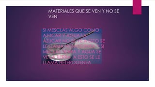 MATERIALES QUE SE VEN Y NO SE
VEN
SI MESCLAS ALGO COMO
AZUCAR Y AGUA LA
AZUCAR NO SE VE A ESTO SE
LE LLAMA HOMOGENEA Y SI
MECLAS TIERRA Y AGUA SE
VE LA TIERRA A ESTO SE LE
LLAMA HETEROGENEA