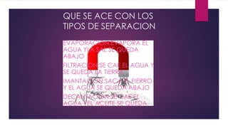 QUE SE ACE CON LOS
TIPOS DE SEPARACION
EVAPORACION:EVAPORA EL
AGUA YLA SAL SE QUEDA
ABAJO
FILTRACION:SE CAE EL AGUA Y
SE QUEDA LA TIERRA
IMANTACION:SACA EL FIERRO
Y EL AGUA SE QUEDA ABAJO
DECANTACION:SE CAE EL
AGUA YEL ACEITE SE QUEDA