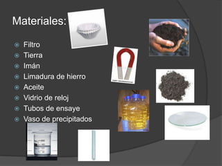 Materiales:FiltroTierraImánLimadura de hierroAceiteVidrio de relojTubos de ensayeVaso de precipitados