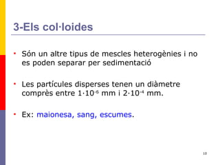 3-Els col·loides Són un altre tipus de mescles heterogènies i no es poden separar per sedimentació Les partícules disperses tenen un diàmetre comprès entre 1·10 -6  mm i 2·10 -4  mm. Ex:  maionesa, sang, escumes . 