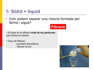 1- Sòlid + líquid Com podem separar una mescla formada per farina i aigua? Filtració Es basa en la diferent  mida de les partícules  que formen la mescla. Tipus de filtració: -a pressió atmosfèrica - filtració al buit 