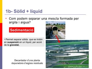1b- Sòlid + líquid Com podem separar una mescla formada per argila i aigua? Sedimentació Permet separar sòlids  que es trobin en  suspensió  en un líquid, per acció de la  gravetat.   