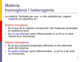 Matèria homogènia i heterogènia La matèria  formada per una  o més substàncies, segons  l’aspecte  es classifica en: Matèria homogènia:   És la que té la mateixa composició i les mateixes propietats en qualsevol punt. No es pot distingir  parts diferenciades ni a ull nu ni amb l’ajuda d’un microscopi. Matèria heterogènia: És la que presenta propietats diferents en les diferents parts del sistema. Es poden distingir  parts diferenciades,  a ull nu o bé amb un microscopi. 
