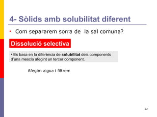 4- Sòlids amb solubilitat diferent Com separarem sorra de  la sal comuna? Dissolució selectiva Es basa en la diferència de  solubilitat  dels components d’una mescla afegint un tercer component.  Afegim aigua i filtrem 
