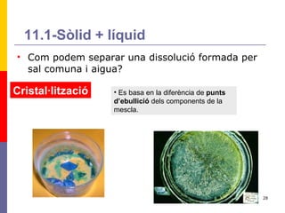 11.1-Sòlid + líquid Com podem separar una dissolució formada per sal comuna i aigua? Cristal·lització Es basa en la diferència de  punts d’ebullició  dels components de la mescla.  