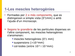 1-Les mescles heterogènies Formades per  2 o més components , que es distingeixen a simple vista (0’1mm) o amb l’ajuda d’un microscopi. Segons la grandària  de les partícules disperses en l’altre component, les mescles heterogènies s’anomenen: mescles heterogènies (0’1 mm) suspensions (>10 -4 mm) col·loides (entre 10 -6  i 10 -4 mm) 