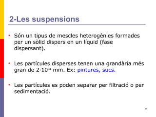 2-Les suspensions Són un tipus de mescles heterogènies formades per un sòlid dispers en un líquid (fase dispersant). Les partícules disperses tenen una grandària més gran de 2·10 -4  mm. Ex:  pintures, sucs. Les partícules es poden separar per filtració o per sedimentació. 