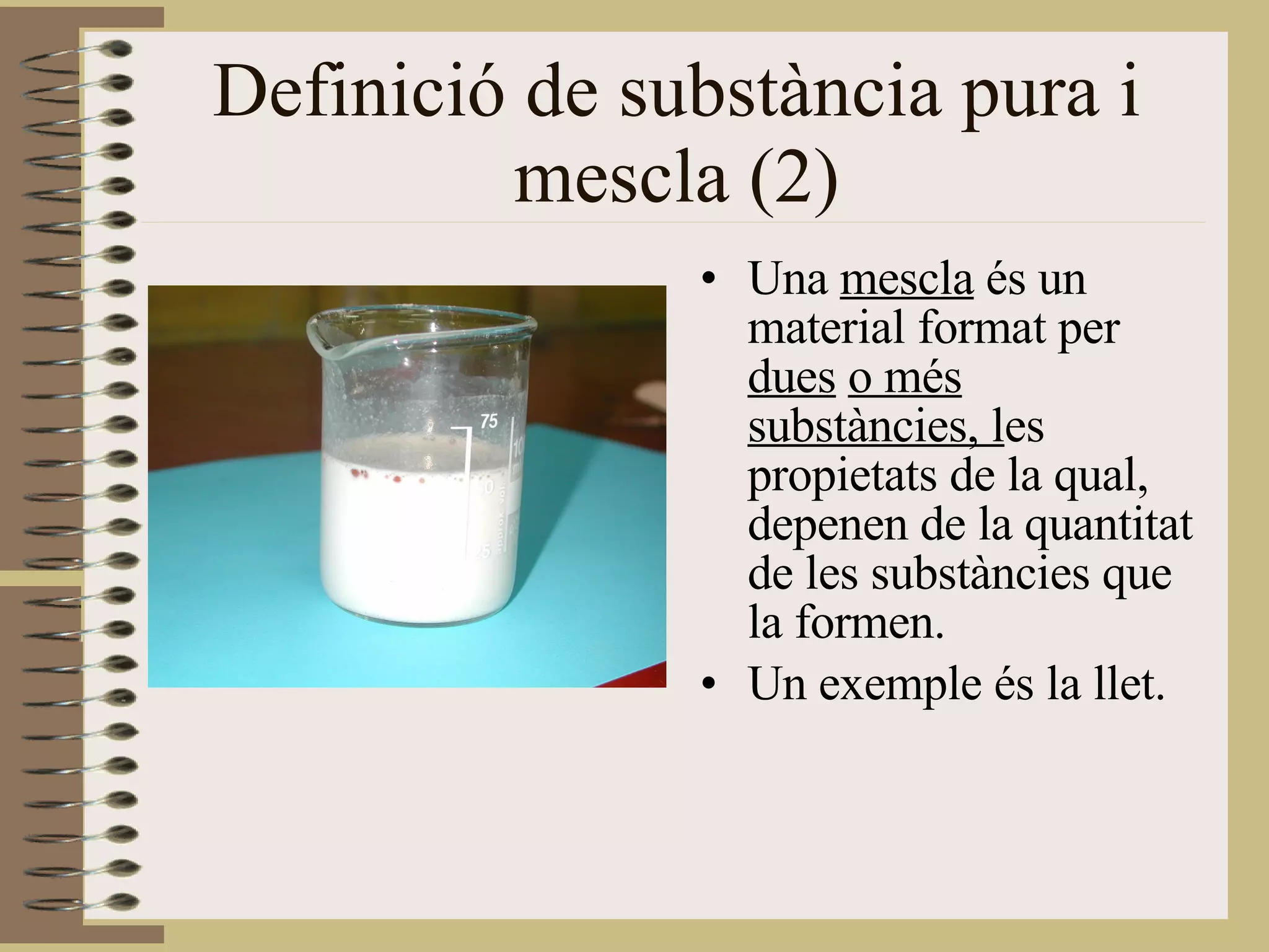 Definició de substància pura i mescla (2) Una  mescla  és un material format per  dues   o més substàncies, l es propietats de la qual, depenen de la quantitat de les substàncies que la formen. Un exemple és la llet. 