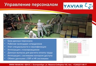 Управление персоналом
• База данных персонала
• Рабочие календари сотрудников
• Учет специальности и квалификации
• Интеграция с планировщиком
• Данные выпуска для расчета оплаты труда
• Интеграция с системами контроля доступа
• Обмен данными с ERP и HR системами
Bright Eye - www.brighteye.ru - т. +7 343 263 71 74WWW.YAVIAR.RU 620137, г. Екатеринбург, ул. Мамина-Сибиряка 145, тел.: +7(343)211-06-17
 