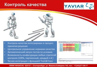 Контроль качества
• Контроль качества интегрирован в процесс
принятия решения
• Центральное управление нормами качества
• Автоматический запуск тестов по условию
• Возможность конфигурации любых стратегий
контроля (100%, партионный, каждый n-й )
• Тесная интеграция с функцией Track&Trace
WWW.YAVIAR.RU 620137, г. Екатеринбург, ул. Мамина-Сибиряка 145, тел.: +7(343)211-06-17
 