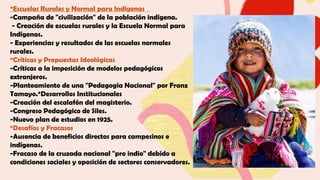*Escuelas Rurales y Normal para Indígenas
-Campaña de "civilización" de la población indígena.
- Creación de escuelas rurales y la Escuela Normal para
Indígenas.
- Experiencias y resultados de las escuelas normales
rurales.
*Críticas y Propuestas Ideológicas
-Críticas a la imposición de modelos pedagógicos
extranjeros.
-Planteamiento de una "Pedagogía Nacional" por Franz
Tamayo.*Desarrollos Institucionales
-Creación del escalafón del magisterio.
-Congreso Pedagógico de Siles.
-Nuevo plan de estudios en 1925.
*Desafíos y Fracasos
-Ausencia de beneficios directos para campesinos e
indígenas.
-Fracaso de la cruzada nacional "pro indio" debido a
condiciones sociales y oposición de sectores conservadores.
 
