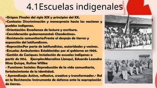 4.1Escuelas indigenales
-Origen: Finales del siglo XIX y principios del XX.
-Contexto: Discriminación y menosprecio hacia las naciones y
pueblos indígenas.
-Orientación: Enseñanza de lectura y escritura.
-Consideración gubernamental: Clandestinas.
-Resistencia comunitaria:Frente al despojo de tierras y
expansión del latifundismo.
-Represión:Por parte de latifundistas, autoridades y vecinos.
-Escuelas Ambulantes: Establecidas por el gobierno en 1905.
-Gestión de Caciques: Instalación de escuelas indígenas a
partir de 1914. Ejemplos:Marcelino Llanqui, Eduardo Leandro
Nina Quispe, Rufino Willka
- Funciones Sociales: Reproducción de la vida comunitaria,
fortalecimiento de la identidad.
- Aprendizaje: Activo, reflexivo, creativo y transformador.- Rol
en la Resistencia: Instrumento de defensa ante la expropiación
de tierras.
 