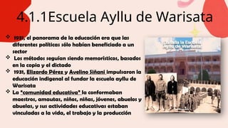 4.1.1Escuela Ayllu de Warisata
 1931, el panorama de la educación era que las
diferentes políticas sólo habían beneficiado a un
sector
 Los métodos seguían siendo memorísticos, basados
en la copia y el dictado
 1931, Elizardo Pérez y Avelino Siñani impulsaron la
educación indigenal al fundar la escuela ayllu de
Warisata
 La “comunidad educativa” la conformaban
maestros, amautas, niños, niñas, jóvenes, abuelos y
abuelas, y sus actividades educativas estaban
vinculadas a la vida, el trabajo y la producción
 