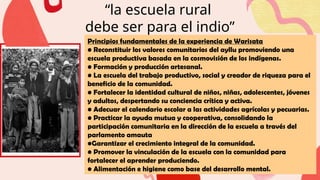 “la escuela rural
debe ser para el indio”
Principios fundamentales de la experiencia de Warisata
• Reconstituir los valores comunitarios del ayllu promoviendo una
escuela productiva basada en la cosmovisión de los indígenas.
• Formación y producción artesanal.
• La escuela del trabajo productivo, social y creador de riqueza para el
beneficio de la comunidad.
• Fortalecer la identidad cultural de niños, niñas, adolescentes, jóvenes
y adultos, despertando su conciencia crítica y activa.
• Adecuar el calendario escolar a las actividades agrícolas y pecuarias.
• Practicar la ayuda mutua y cooperativa, consolidando la
participación comunitaria en la dirección de la escuela a través del
parlamento amauta
•Garantizar el crecimiento integral de la comunidad.
• Promover la vinculación de la escuela con la comunidad para
fortalecer el aprender produciendo.
• Alimentación e higiene como base del desarrollo mental.
 