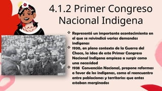 4.1.2 Primer Congreso
Nacional Indigena
01
Briefly elaborate on what you want to discuss.
Briefly elaborate on what you want to discuss.
 Representó un importante acontecimiento en
el que se reivindicó varias demandas
indígenas
 1930, en pleno contexto de la Guerra del
Chaco, la idea de este Primer Congreso
Nacional Indígena empieza a surgir como
una necesidad
 1938 Convención Nacional, propone reformas
a favor de los indígenas, como el reencuentro
entre poblaciones y territorios que antes
estaban marginados
 