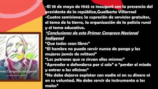 -El 10 de mayo de 1945 se inauguró con la presencia del
presidente de la república,Gualberto Villarroel
-Cuatro comisiones; la supresión de servicios gratuitos,
el tema de la tierra, la organización de la policía rural
y el tema educativo.
*Conclusiones de este Primer Congreso Nacional
Indigenal
“Que todos sean libres”
“El hombre no puede servir nunca de pongo y las
mujeres jamás de mittani”
“Los patrones que se sirvan ellos mismos”
“Aprender a defenderse por sí solo” a “perder el miedo
y entrar a las oficinas”
“No debe dejarse explotar con nadie ni en su dinero ni
en su voluntad. No debe servir de instrumento a los
malos”
 