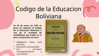 Codigo de la Educacion
Boliviana
Briefly elaborate on what you
want to discuss.
En 20 de enero de 1955 se
pone en vigencia el Codigo
de la Educacion Boliviana a
raiz de la cantidad de
analfabetos que habia en el
pais, la educacion se hace:
 Obligatoria hasta nivel
primario.
 Educación universalizada
 Con principios
homogeneizadoras y
nacionalista.
Briefly elaborate on what you
want to discuss.
Briefly elaborate on what you
want to discuss.
 