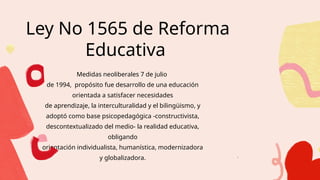 Ley No 1565 de Reforma
Educativa
Medidas neoliberales 7 de julio
de 1994, propósito fue desarrollo de una educación
orientada a satisfacer necesidades
de aprendizaje, la interculturalidad y el bilingüismo, y
adoptó como base psicopedagógica -constructivista,
descontextualizado del medio- la realidad educativa,
obligando
orientación individualista, humanística, modernizadora
y globalizadora. .
 