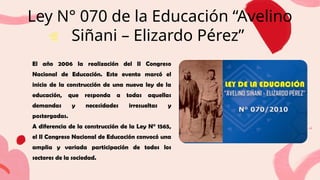 Ley N° 070 de la Educación “Avelino
Siñani – Elizardo Pérez”
El año 2006 la realización del II Congreso
Nacional de Educación. Este evento marcó el
inicio de la construcción de una nueva ley de la
educación, que responda a todas aquellas
demandas y necesidades irresueltas y
postergadas.
A diferencia de la construcción de la Ley N° 1565,
el II Congreso Nacional de Educación convocó una
amplia y variada participación de todos los
sectores de la sociedad.
 
