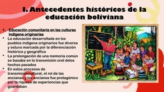 I. Antecedentes históricos de la
educación boliviana
1. Educación comunitaria en las culturas
indígena originarias
 La educación desarrollada en los
pueblos indígena originarios fue diversa
y estuvo marcada por la diferenciación
histórica y geográfica
 La prolongación de una memoria común
se basaba en la transmisión oral delos
hechos pasados
 En estos procesos de
transmisióncultural, el rol de las
ancianas y los ancianos fue protagónico
por la riqueza de experiencias que
guardaban.
 